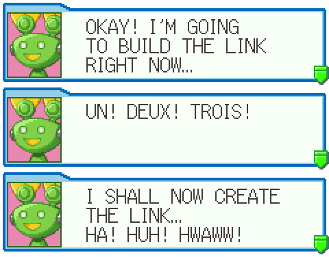 Two different translations of the same Mr. Prog line from the original English game. First: ''OKAY! I'M GOING TO BUILD THE LINK RIGHT NOW...'' ''UN! DEUX! TROIS!'' Then a different take, less accurate to the Japanese: ''I SHALL NOW CREATE THE LINK... HA! HUH! HWAWW!''